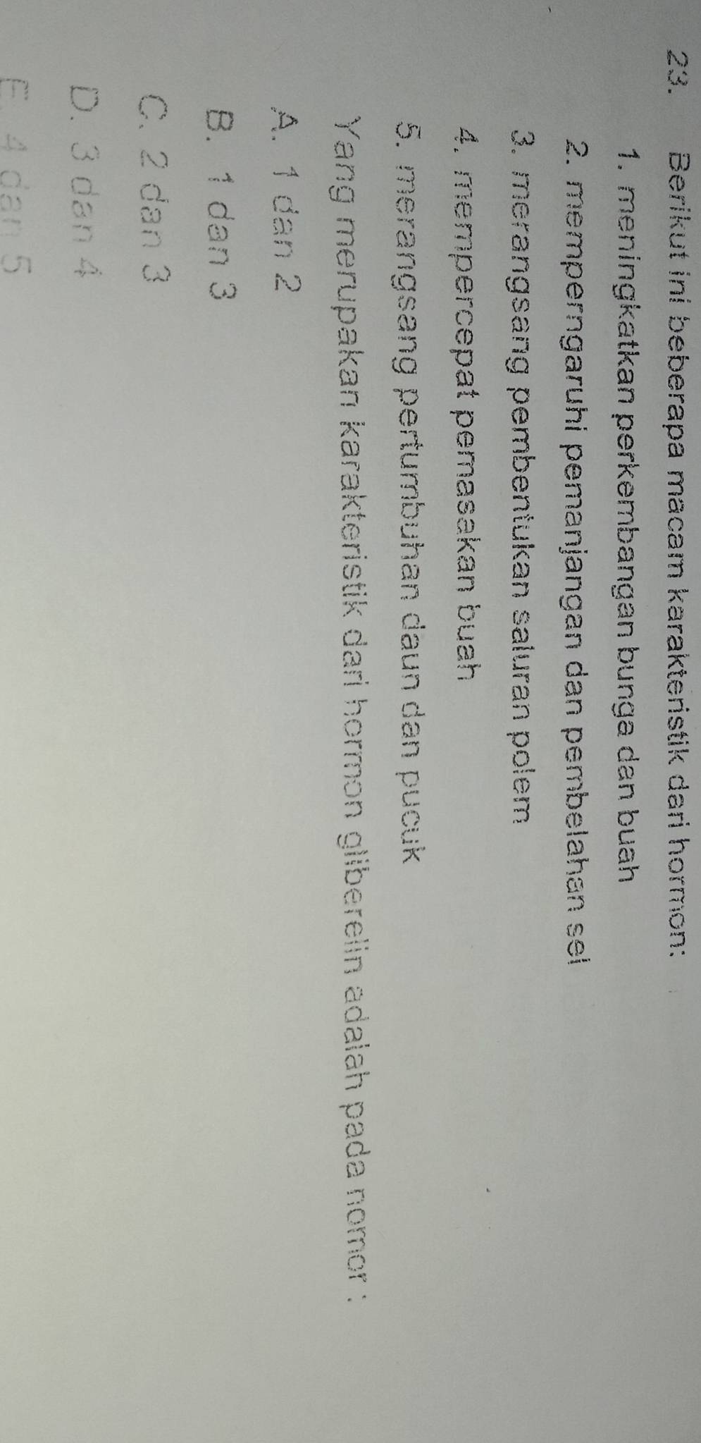 Berikut ini beberapa macam karakteristik dari hormon:
1. meningkatkan perkembangan bunga dan buah
2. memperngaruhi pemanjangan dan pembelahan sel
3. merangsang pembentukan saluran polem
4. mempercepat pemasakan buah
5. merangsang pertumbuhan daun dan pucuk
Yang merupakan karakteristik dari hormon gliberelin adalah pada nomor :
A. 1 dan 2
B. 1 dan 3
C. 2 dan 3
D. 3 dan 4
E. 4 dan 5