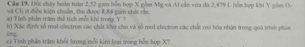 Đốt cháy hoàn toàn 2,52 gam hỗn hợp X gồm Mg và Al cần vừa đú 2,479 L hỗn hợp khi Y gồm O: 
và Ch₂ ở điều kiện chuẩn, thu được 8,84 gam chất rắn. 
a) Tính phần trấm thể tích mỗi khí trong Y ? 
b) Xác định số mol electron các chất khữ cho và số mol electron các chất oxi hóa nhận trong quá trình phan 
ing. 
c) Tính phần trăm khổi lượng mỗi kim loại trong hỗn hợp X?