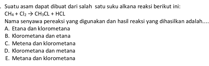 Suatu asam dapat dibuat dari salah satu suku alkana reaksi berikut ini:
CH_4+Cl_2to CH_3CL+HCL
Nama senyawa pereaksi yang digunakan dan hasil reaksi yang dihasilkan adalah....
A. Etana dan klorometana
B. Klorometana dan etana
C. Metena dan klorometana
D. Klorometana dan metana
E. Metana dan klorometana