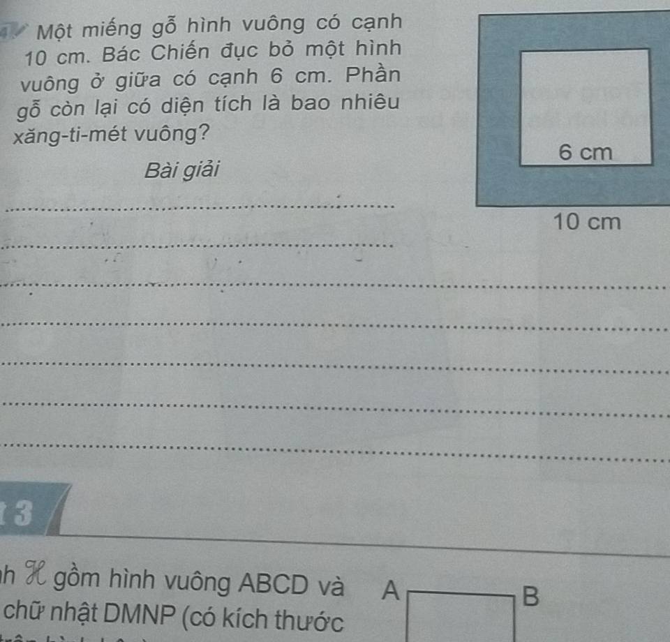 Một miếng gỗ hình vuông có cạnh
10 cm. Bác Chiến đục bỏ một hình 
vuông ở giữa có cạnh 6 cm. Phần 
gỗ còn lại có diện tích là bao nhiêu 
xăng-ti-mét vuông? 
Bài giải 
_ 
_ 
_ 
_ 
_ 
_ 
_ 
__ 
3 
nh X gồm hình vuông ABCD và 
chữ nhật DMNP (có kích thước