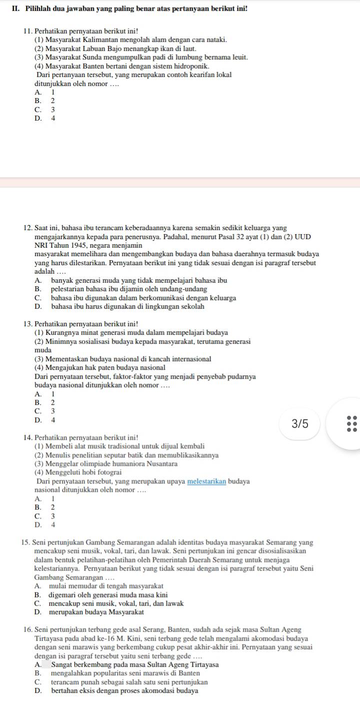 Pilihlah dua jawaban yang paling benar atas pertanyaan berikut ini!
11. Perhatikan pernyataan berikut ini!
(1) Masyarakat Kalimantan mengolah alam dengan cara nataki.
(2) Masyarakat Labuan Bajo menangkap ikan di laut.
(3) Masyarakat Sunda mengumpulkan padi di lumbung bernama leuit.
(4) Masyarakat Banten bertani dengan sistem hidroponik.
Dari pertanyaan tersebut, yang merupakan contoh kearifan lokal
ditunjukkan oleh nomor …
A. 1
B. 2
C. 3
D. 4
12. Saat ini, bahasa ibu terancam keberadaannya karena semakin sedikit keluarga yang
mengajarkannya kepada para penerusnya. Padahal, menurut Pasal 32 ayat (1) dan (2) UUD
NRI Tahun 1945, negara menjamin
masyarakat memelihara dan mengembangkan budaya dan bahasa daerahnya termasuk budaya
yang harus dilestarikan. Pernyataan berikut ini yang tidak sesuai dengan isi paragraf tersebut
adalah …
A. banyak generasi muda yang tidak mempelajari bahasa ibu
B. pelestarian bahasa ibu dijamin oleh undang-undang
C. bahasa ibu digunakan dalam berkomunikasi dengan keluarga
D. bahasa ibu harus digunakan di lingkungan sekolah
13. Perhatikan pernyataan berikut ini!
(1) Kurangnya minat generasi muda dalam mempelajari budaya
(2) Minimnya sosialisasi budaya kepada masyarakat, terutama generasi
muda
(3) Mementaskan budaya nasional di kancah internasional
(4) Mengajukan hak paten budaya nasional
Dari pernyataan tersebut, faktor-faktor yang menjadi penyebab pudarnya
budaya nasional ditunjukkan oleh nomor …
A. 1
B. 2
C. 3
D. 4 3/5
14. Perhatikan pernyataan berikut ini!
(1) Membeli alat musik tradisional untuk dijual kembali
(2) Menulis penelitian seputar batik dan memublikasikannya
(3) Menggelar olimpiade humaniora Nusantara
(4) Menggeluti hobi fotograi
Dari pernyataan tersebut, yang merupakan upaya melestarikan budaya
nasional ditunjukkan oleh nomor …
A. 1
B. 2
C. 3
D. 4
15. Seni pertunjukan Gambang Semarangan adalah identitas budaya masyarakat Semarang yang
mencakup seni musik, vokal, tari, dan lawak. Seni pertunjukan ini gencar disosialisasikan
dalam bentuk pelatihan-pelatihan oleh Pemerintah Daerah Semarang untuk menjaga
kelestariannya. Pernyataan berikut yang tidak sesuai dengan isi paragraf tersebut yaitu Seni
Gambang Semarangan …
A. mulai memudar di tengah masyarakat
B. digemari oleh generasi muda masa kini
C. mencakup seni musik, vokal, tari, dan lawak
D. merupakan budaya Masyarakat
16. Seni pertunjukan terbang gede asal Serang, Banten, sudah ada sejak masa Sultan Ageng
Tirtayasa pada abad ke-16 M. Kini, seni terbang gede telah mengalami akomodasi budaya
dengan seni marawis yang berkembang cukup pesat akhir-akhir ini. Pernyataan yang sesuai
dengan isi paragraf tersebut vaitu seni terbang gede ....
A. Sangat berkembang pada masa Sultan Ageng Tirtayasa
B. mengalahkan popularitas seni marawis di Banten
C. terancam punah sebagai salah satu seni pertunjukan
D. bertahan eksis dengan proses akomodasi budaya