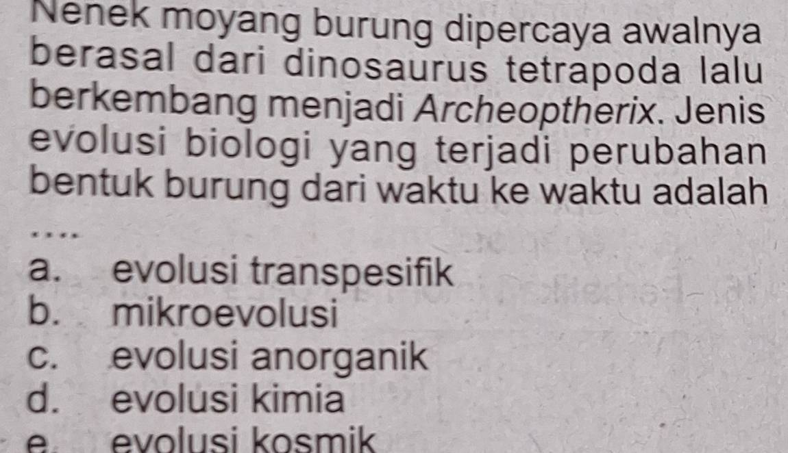 Nenek moyang burung dipercaya awalnya
berasal dari dinosaurus tetrapoda lalu
berkembang menjadi Archeoptherix. Jenis
evolusi biologi yang terjadi perubahan
bentuk burung dari waktu ke waktu adalah
…
a. evolusi transpesifik
b. mikroevolusi
c. evolusi anorganik
d. evolusi kimia
e evolusi kosmik