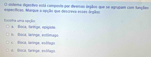 sistema digestivo está composto por diversos órgãos que se agrupam com funções
específicas. Marque a opção que descreva esses órgãos:
Escolha uma opção:
a. Boca, faringe, epiglote.
b. Boca, laringe, estômago.
c. Boca, laringe, esôfago.
d. Boca, faringe, esôfago.