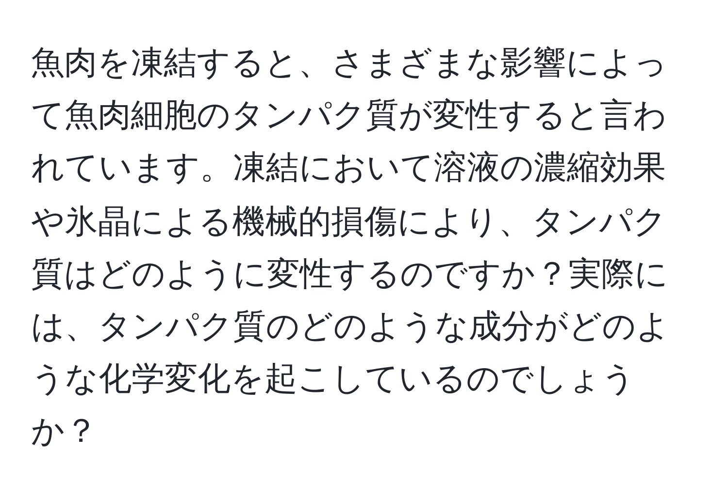 魚肉を凍結すると、さまざまな影響によって魚肉細胞のタンパク質が変性すると言われています。凍結において溶液の濃縮効果や氷晶による機械的損傷により、タンパク質はどのように変性するのですか？実際には、タンパク質のどのような成分がどのような化学変化を起こしているのでしょうか？