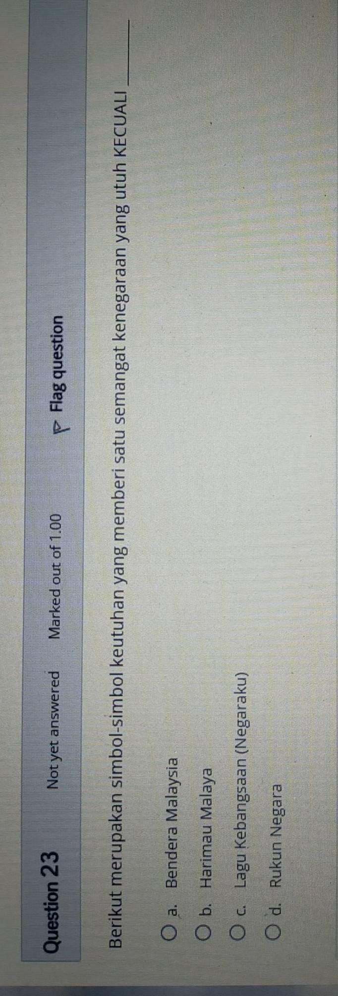 Not yet answered Marked out of 1.00
Flag question
Berikut merupakan simbol-simbol keutuhan yang memberi satu semangat kenegaraan yang utuh KECUALI_
a. Bendera Malaysia
b. Harimau Malaya
c. Lagu Kebangsaan (Negaraku)
d. Rukun Negara