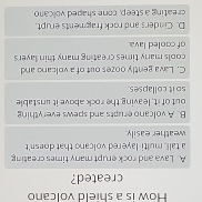 How is a shield volcano
created?
A. Lava and rock erupt many times creating
a tall, multi-lavered volcano that doesn't
weather easily.
B. A volcano erupts and spews everything
out of it, leaving the rock above it unstable
spit collapses
C. Lava gently oozes out of a volcano and
cools many times creating many thin layers
of cooled lava
D. Cinders and rock fragments erupt.
creating a steep, cone shaped volcano