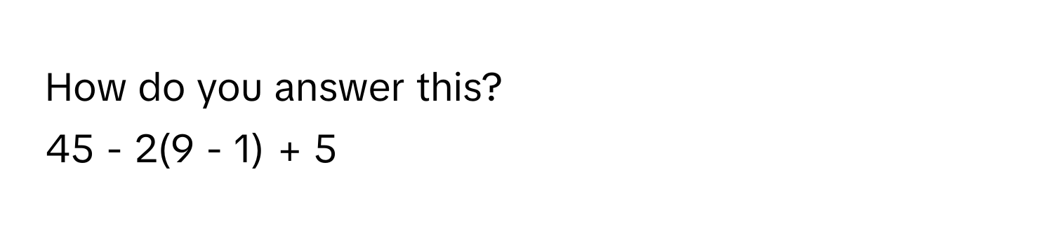 How do you answer this? 
45 - 2(9 - 1) + 5