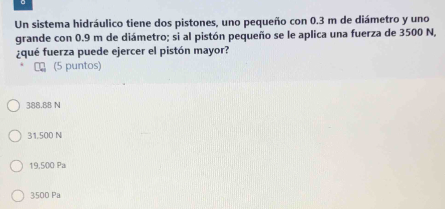 Un sistema hidráulico tiene dos pistones, uno pequeño con 0.3 m de diámetro y uno
grande con 0.9 m de diámetro; si al pistón pequeño se le aplica una fuerza de 3500 N,
¿qué fuerza puede ejercer el pistón mayor?
* (5 puntos)
388.88 N
31,500 N
19,500 Pa
3500 Pa