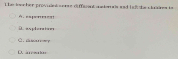 The teacher provided some different materials and left the children to .
A. experiment
B. exploration
C. discovery
D. inventor