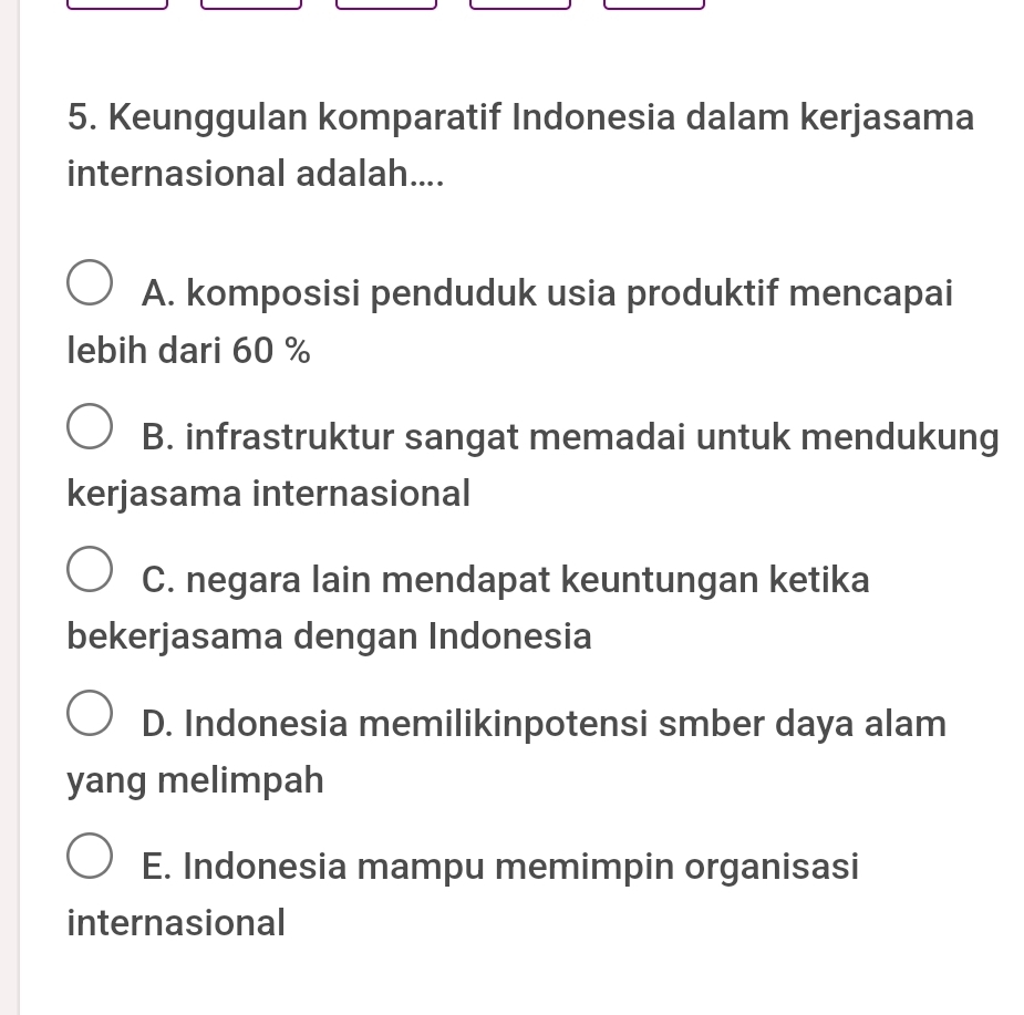 Keunggulan komparatif Indonesia dalam kerjasama
internasional adalah....
A. komposisi penduduk usia produktif mencapai
lebih dari 60 %
B. infrastruktur sangat memadai untuk mendukung
kerjasama internasional
C. negara lain mendapat keuntungan ketika
bekerjasama dengan Indonesia
D. Indonesia memilikinpotensi smber daya alam
yang melimpah
E. Indonesia mampu memimpin organisasi
internasional