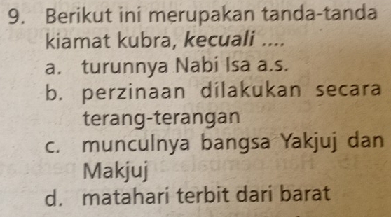 Berikut ini merupakan tanda-tanda
kiamat kubra, kecuali ....
a. turunnya Nabi Isa a.s.
b. perzinaan dilakukan secara
terang-terangan
c. munculnya bangsa Yakjuj dan
Makjuj
d. matahari terbit dari barat