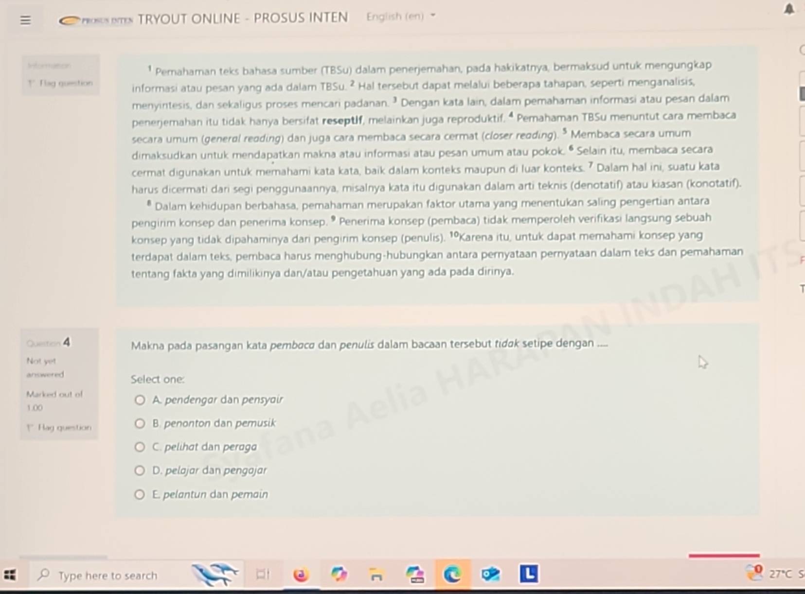 PosUs emes TRYOUT ONLINE - PROSUS INTEN English (en) 
Informasson
¹ Pemahaman teks bahasa sumber (TBSu) dalam penerjemahan, pada hakikatnya, bermaksud untuk mengungkap
1 Flag question informasi atau pesan yang ada dalam TBSu. ² Hal tersebut dapat melalui beberapa tahapan, seperti menganalisis,
menyintesis, dan sekaligus proses mencari padanan. ² Dengan kata lain, dalam pemahaman informasi atau pesan dalam
penerjemahan itu tidak hanya bersifat reseptlf, melainkan juga reproduktif. “ Pemahaman TBSu menuntut cara membaca
secara umum (general reading) dan juga cara membaca secara cermat (closer reading). * Membaca secara umum
dimaksudkan untuk mendapatkan makna atau informasi atau pesan umum atau pokok. • Selain itu, membaca secara
cermat digunakan untuk memahami kata kata, baik dalam konteks maupun di luar konteks. 7 Dalam hal ini, suatu kata
harus dicermati dari segi penggunaannya, misalnya kata itu digunakan dalam arti teknis (denotatif) atau kiasan (konotatif).
Dalam kehidupan berbahasa, pemahaman merupakan faktor utama yang menentukan saling pengertian antara
pengirim konsep dan penerima konsep. • Penerima konsep (pembaca) tidak memperoleh verifikasi langsung sebuah
konsep yang tidak dipahaminya dari pengirim konsep (penulis). 1ºKarena itu, untuk dapat memahami konsep yang
terdapat dalam teks, pembaca harus menghubung-hubungkan antara pernyataan pernyataan dalam teks dan pemahaman
tentang fakta yang dimilikinya dan/atau pengetahuan yang ada pada dirinya.
Question 4 Makna pada pasangan kata pembøca dan penulis dalam bacaan tersebut tidɑk setipe dengan ....
Not yet
answered Select one:
Marked out of
A. pendengar dan pensyair
1.00
1Hag question B. penonton dan pemusik
C. pelihat dan peraga
D. pelojar dan pengajar
E. pelantun dan pemain
Type here to search
27°C S