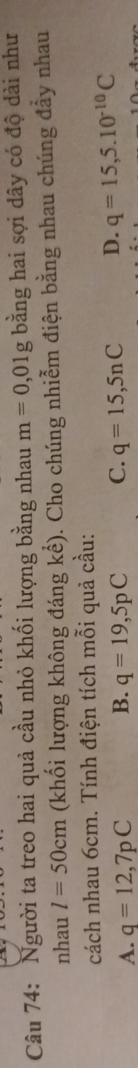 Người ta treo hai quả cầu nhỏ khối lượng bằng nhau m=0,01g bằng hai sợi dây có độ dài như
nhau l=50cm (khối lượng không đáng kể). Cho chúng nhiễm điện bằng nhau chúng đẩy nhau
cách nhau 6cm. Tính điện tích mỗi quả cầu:
C.
A. q=12,7pC B. q=19,5pC q=15,5nC
D. q=15,5.10^(-10)C