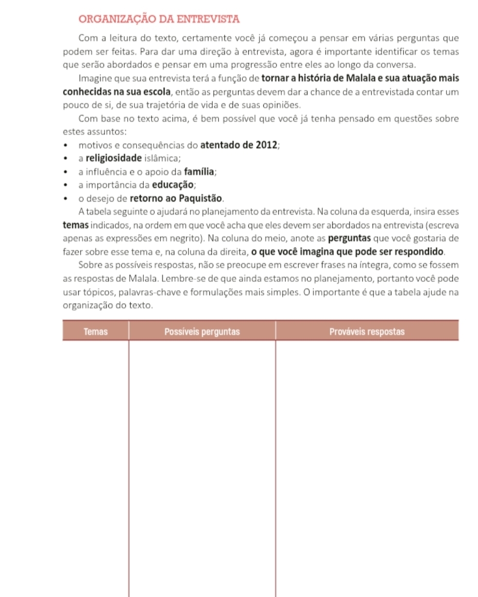 ORGANIZAÇÃO DA ENTREVISTA
Com a leitura do texto, certamente você já começou a pensar em várias perguntas que
podem ser feitas. Para dar uma direção à entrevista, agora é importante identificar os temas
que serão abordados e pensar em uma progressão entre eles ao longo da conversa.
Imagine que sua entrevista terá a função de tornar a história de Malala e sua atuação mais
conhecidas na sua escola, então as perguntas devem dar a chance de a entrevistada contar um
pouco de si, de sua trajetória de vida e de suas opiniões.
Com base no texto acima, é bem possível que você já tenha pensado em questões sobre
estes assuntos:
motivos e consequências do atentado de 2012;
a religiosidade islâmica;
a influência e o apoio da família;
a importância da educação;
o desejo de retorno ao Paquistão.
A tabela seguinte o ajudará no planejamento da entrevista. Na coluna da esquerda, insira esses
temas indicados, na ordem em que você acha que eles devem ser abordados na entrevista (escreva
apenas as expressões em negrito). Na coluna do meio, anote as perguntas que você gostaria de
fazer sobre esse tema e, na coluna da direita, o que você imagina que pode ser respondido.
Sobre as possíveis respostas, não se preocupe em escrever frases na íntegra, como se fossem
as respostas de Malala. Lembre-se de que ainda estamos no planejamento, portanto você pode
usar tópicos, palavras-chave e formulações mais simples. O importante é que a tabela ajude na
do texto.