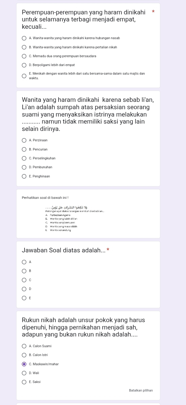 Perempuan-perempuan yang haram dinikahi
untuk selamanya terbagi menjadi empat,
kecuali...
A. Wanita-wanita yang haram dinikahi karena hubungan nasab
C. Memadu dua orang perempuan bersaudara
D. Berpoligami lebih dari empat
E. Menikah dengan wanita lebih dari satu bersama-sama dalam satu majlis dan
waktu.
Wanita yang haram dinikahi karena sebab li'an,
Li'an adalah sumpah atas persaksian seorang
suami yang menyaksikan istrinya melakukan
_... namun tidak memiliki saksi yang lain
selain dirinya.
B. Pencurian
C. Perselingkuhan
D. Pembunuhan
E. Penghinaan
Perhatikan soal di bawah ini !

A. Perbedaan Agama
B. Wanita yang telsh dili an
C. Wanita yang bersuam
D. Wanita yang masa iddah
E. Wanita sekandung
Jawaban Soal diatas adalah...*
9
B
C
D
E
Rukun nikah adalah unsur pokok yang harus
dipenuhi, hingga pernikahan menjadi sah,
adapun yang bukan rukun nikah adalah....
A. Calon Suami
B. Calon Istri
C. Maskawin/mahar
D. Wali
E. Saksi
Batalkan pilihan