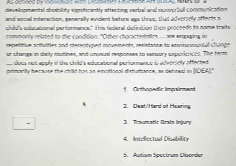 As defined by Individuals with Disabillities Education Act (DEA), refers to a
developmental disability significantly affecting verbal and nonverbal communication
and social interaction, generally evident before age three, that adversely affects a
child's educational performance." This federal definition then proceeds to name traits a
commonly related to the condition: "Other characteristics .... are engaging in
repetitive activities and stereotyped movements, resistance to environmental change
or change in daily routines, and unusual responses to sensory experiences. The term
.... does not apply if the child's educational performance is adversely affected
primarily because the child has an emotional disturbance, as defined in [IDEA]."
1. Orthopedic Impairment
2. Deaf/Hard of Hearing
3. Traumatic Brain Injury
4. Intellectual Disabillity
5. Autism Spectrum Disorder