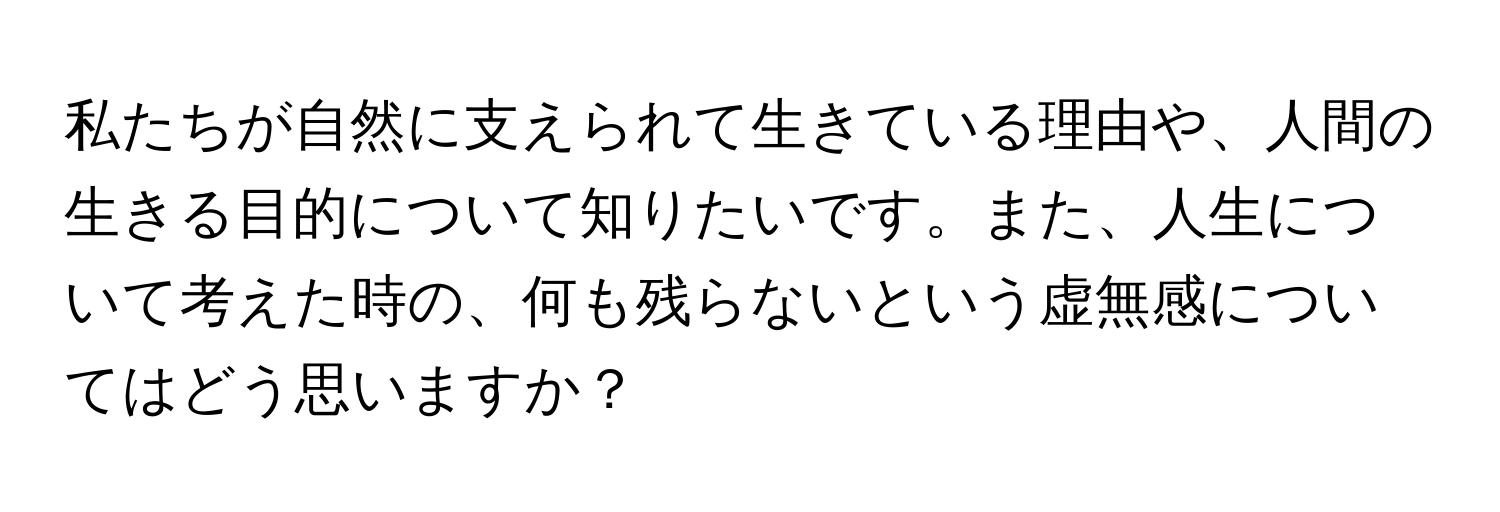 私たちが自然に支えられて生きている理由や、人間の生きる目的について知りたいです。また、人生について考えた時の、何も残らないという虚無感についてはどう思いますか？