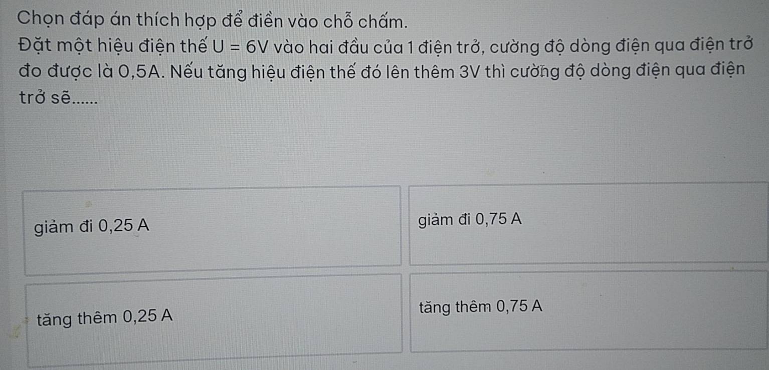 Chọn đáp án thích hợp để điền vào chỗ chấm.
Đặt một hiệu điện thế U=6V vào hai đầu của 1 điện trở, cường độ dòng điện qua điện trở
đo được là 0,5A. Nếu tăng hiệu điện thế đó lên thêm 3V thì cường độ dòng điện qua điện
trở sẽ......
giảm đi 0,25 A giảm đi 0,75 A
tăng thêm 0,25 A
tăng thêm 0,75 A