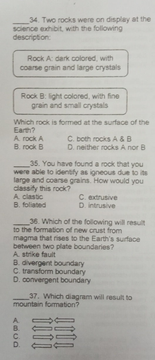 Two rocks were on display at the
science exhibit, with the following
description:
Rock A: dark colored, with
coarse grain and large crystals
Rock B: light colored, with fine
grain and small crystals
Which rock is formed at the surface of the
Earth?
A. rock A C. both rocks A & B
B. rock B D. neither rocks A nor B
_35. You have found a rock that you
were able to identify as igneous due to its 
large and coarse grains. How would you
classify this rock?
A. clastic C. extrusive
B. foliated D. intrusive
_36. Which of the following will result
to the formation of new crust from
magma that rises to the Earth's surface
between two plate boundaries?
A. strike fault
B. divergent boundary
C. transform boundary
D. convergent boundary
_37. Which diagram will result to
mountain formation?
A.
B.
C.
D.