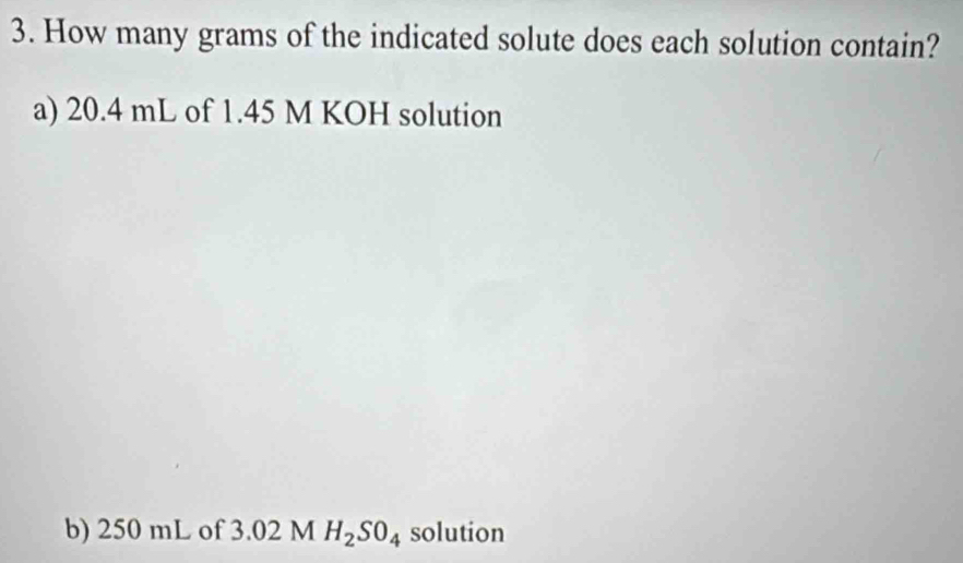 How many grams of the indicated solute does each solution contain? 
a) 20.4 mL of 1.45 M KOH solution 
b) 250 mL of 3.02 M H_2SO_4 solution