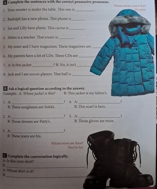 A Complete the sentences with the correct possessive pronouns. 
Whose winter coat it this? 
1. Your sweater is under the table. This one is _. It's mine. 
2. Rudolph has a new phone. This phone is_ . 
3. Joe and Lilly have plants. This cactus is _. 
4. Helen is a teacher. That eraser is _. 
5. My sister and I have magazines. These magazines are_ 
6. My parents have a lot of CDs. These CDs are _. 
7. A: Is this jacket_ ? B: No, it isn't_ 
8. Jack and I are soccer players. That ball is_ 
B Ask a logical question according to the answer. 
Example: A: Whose jacket is this? B: This jacket is my father's. 
1. A: _？ 4. A:_ ? 
B: These sunglasses are Sofia's. B: This scarf is hers. 
2. A: _? 5. A:_ ？ 
B: Those dresses are Patty's. B: Those gloves are mine. 
3. A: _? 
B: These jeans are his. 
Whose boots are these? 
They're his. 
C Complete the conversation logically. 
A: Is this your shirt? 
B: 
__. 
A: Whose shirt is it? 
_ 
B: