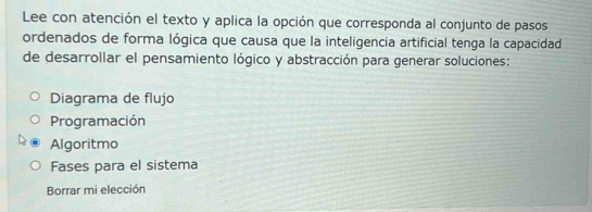 Lee con atención el texto y aplica la opción que corresponda al conjunto de pasos
ordenados de forma lógica que causa que la inteligencia artificial tenga la capacidad
de desarrollar el pensamiento lógico y abstracción para generar soluciones:
Diagrama de flujo
Programación
Algoritmo
Fases para el sistema
Borrar mi elección