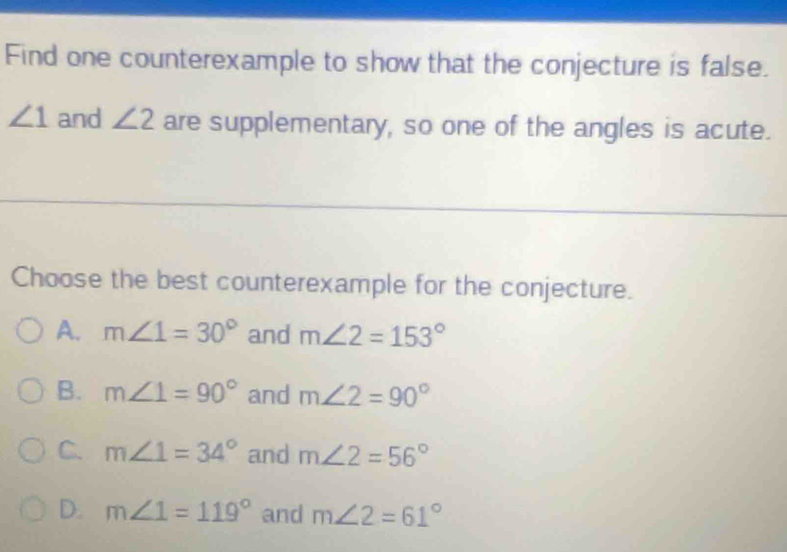 Find one counterexample to show that the conjecture is false.
∠ 1 and ∠ 2 are supplementary, so one of the angles is acute.
Choose the best counterexample for the conjecture.
A. m∠ 1=30° and m∠ 2=153°
B. m∠ 1=90° and m∠ 2=90°
C. m∠ 1=34° and m∠ 2=56°
D. m∠ 1=119° and m∠ 2=61°