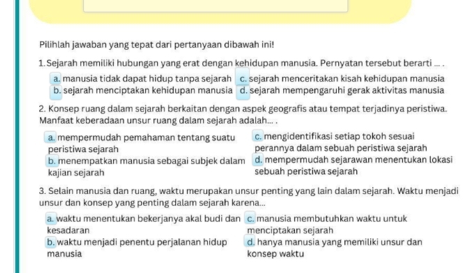 Pilihlah jawaban yang tepat dari pertanyaan dibawah ini!
1. Sejarah memiliki hubungan yang erat dengan kehidupan manusia. Pernyatan tersebut berarti ... .
a. manusia tidak dapat hidup tanpa sejarah c. sejarah menceritakan kisah kehidupan manusia
b. sejarah menciptakan kehidupan manusia d. sejarah mempengaruhi gerak aktivitas manusia
2. Konsep ruang dalam sejarah berkaitan dengan aspek geografis atau tempat terjadinya peristiwa.
Manfaat keberadaan unsur ruang dalam sejarah adalah... .
a. mempermudah pemahaman tentang suatu c. mengidentifikasi setiap tokoh sesuai
peristiwa sejarah perannya dalam sebuah peristiwa sejarah
b. menempatkan manusia sebagai subjek dalam d. mempermudah sejarawan menentukan lokasi
kajian sejarah sebuah peristiwa sejarah
3. Selain manusia dan ruang, waktu merupakan unsur penting yang lain dalam sejarah. Waktu menjadi
unsur dan konsep yang penting dalam sejarah karena...
a. waktu menentukan bekerjanya akal budi dan c. manusia membutuhkan waktu untuk
kesadaran menciptakan sejarah
b. waktu menjadi penentu perjalanan hidup d. hanya manusia yang memiliki unsur dan
manusia konsep waktu