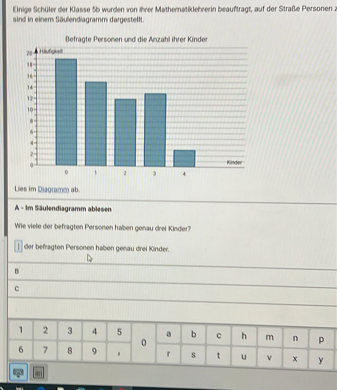 Einige Schüler der Klasse 5b wurden von ihrer Mathematiklehrerin beauftragt, auf der Straße Personen 2 
sind in einem Säulendiagramm dargestellt. 
Lies im Diagramm ab. 
A - Im Säulendiagramm ablesen 
Wie viele der befragten Personen haben genau drei Kinder? 
der befragten Personen haben genau drei Kinder. 
B 
C