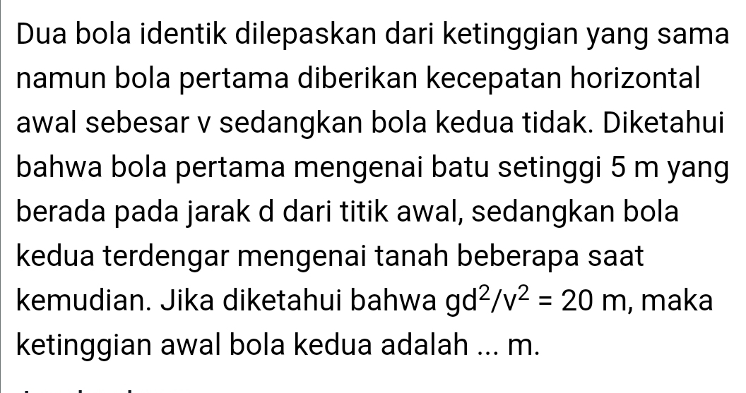 Dua bola identik dilepaskan dari ketinggian yang sama 
namun bola pertama diberikan kecepatan horizontal 
awal sebesar v sedangkan bola kedua tidak. Diketahui 
bahwa bola pertama mengenai batu setinggi 5 m yang 
berada pada jarak d dari titik awal, sedangkan bola 
kedua terdengar mengenai tanah beberapa saat 
kemudian. Jika diketahui bahwa gd^2/v^2=20m , maka 
ketinggian awal bola kedua adalah ... m.