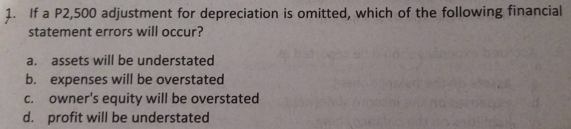 If a P2,500 adjustment for depreciation is omitted, which of the following financial
statement errors will occur?
a. assets will be understated
b. expenses will be overstated
c. owner's equity will be overstated
d. profit will be understated