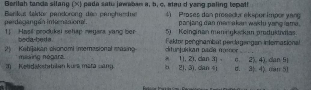 Berilah tanda silang (×) pada satu jawaban a, b, c, atau d yang paling tepat!
Berikut faktor pendorong dan penghambat 4) Proses dan prosedur ekspor impor yang
perdagangan internasional. panjang dan memakan waktu yang lama.
1) Hasil produksi setiap negara yang ber- 5) Keinginan meningkatkan produktivitas.
beda-beda. Faktor penghambat perdagangan internasional
2) Kebijakan ekonomi internasional masing- ditunjukkan pada nomor_
masing negara. a. 1),2) , dan 3) C. 2),4) , dan 5)
3) Ketidakstabilan kurs mata uang. b. 2),3) ), dan 4) d. 3),4) , dan 5)
B
Relaiar Praklis limu Renge tabr