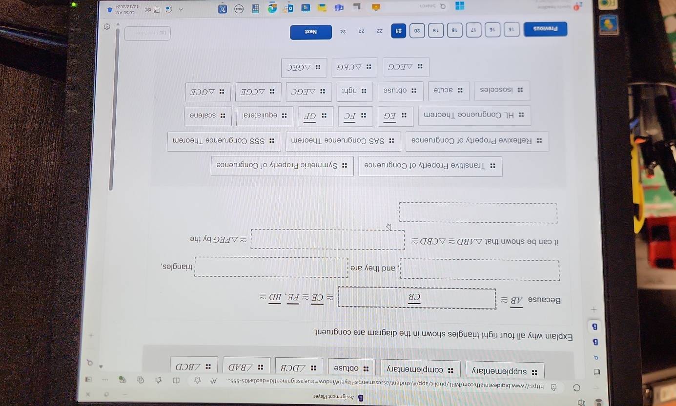 Assignment Player
https://www.bigideasmath.com/MRL/public/app/#/student/assessment;isPlayerWindow=true:assignmentId=dec0a405-555... ☆ []
:: supplementary :: complementary obtuse :: ∠ DCB :: ∠ BAD :: ∠ BCD
B Explain why all four right triangles shown in the diagram are congruent.
B
Because overline AB≌ □ overline CB □ ≌ overline CE≌ overline FE, overline BD≌
□ 
□ and they are □ triangles,
it can be shown that △ ABD≌ △ CBD≌ □ ≌ △ FEG by the
□ 
□
:: Transitive Property of Congruence := Symmetric Property of Congruence
:: Reflexive Property of Congruence :: SAS Congruence Theorem :: SSS Congruence Theorem
: HL Congruence Theorem :: overline EG :: overline FC :: overline GF :: equilateral :: scalene
: isosceles :: acute : obtuse :: right :: △ EGC :: △ CGE :: △ GCE
:: △ ECG :: △ CEG :: △ GEC
Previous 15 16 17 18 19 20 21 22 23 24 Next EC U T
Search