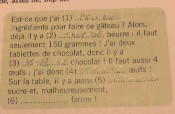 de, asséz de, 
Est-ce que j'ai (1) .. 
ingrédients pour faire ce gâteau ? Alors, 
déjà il y a (2) ...I.&a£... . beurre : il faut 
seulement 150 grammes! J'ai deux 
tablettes de chocolat, donc il y a 
(3) ._ . chocolat ! Il faut aussi 4
œufs : j'ai donc (4) _. œufs ! 
Sur la table, il y a aussi (5) _ 
sucre et, malheureusement, 
(6) _farine !