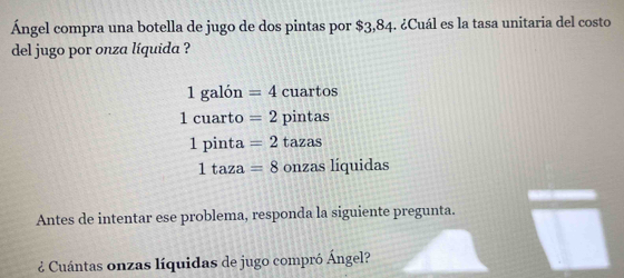 Ángel compra una botella de jugo de dos pintas por $3,84. ¿Cuál es la tasa unitaria del costo
del jugo por onza líquida ?
1galon=4cuartos
1cuarto=2pintas
1pinta=2tazas
1taza=8onzasliquidas
Antes de intentar ese problema, responda la siguiente pregunta.
¿ Cuántas onzas líquidas de jugo compró Ángel?