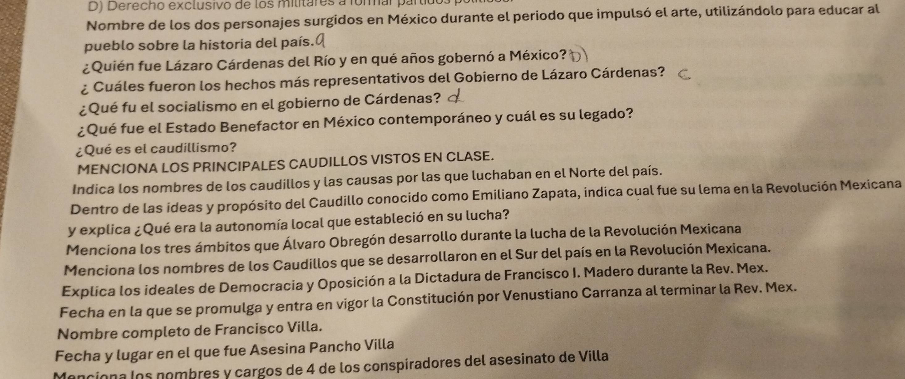 Derecho exclusivo de los militares a formar partidos 
Nombre de los dos personajes surgidos en México durante el periodo que impulsó el arte, utilizándolo para educar al 
pueblo sobre la historia del país. 
¿Quién fue Lázaro Cárdenas del Río y en qué años gobernó a México? 
¿ Cuáles fueron los hechos más representativos del Gobierno de Lázaro Cárdenas? 
¿Qué fu el socialismo en el gobierno de Cárdenas? 
¿Qué fue el Estado Benefactor en México contemporáneo y cuál es su legado? 
¿Qué es el caudillismo? 
MENCIONA LOS PRINCIPALES CAUDILLOS VISTOS EN CLASE. 
Indica los nombres de los caudillos y las causas por las que luchaban en el Norte del país. 
Dentro de las ideas y propósito del Caudillo conocido como Emiliano Zapata, indica cual fue su lema en la Revolución Mexicana 
y explica ¿Qué era la autonomía local que estableció en su lucha? 
Menciona los tres ámbitos que Álvaro Obregón desarrollo durante la lucha de la Revolución Mexicana 
Menciona los nombres de los Caudillos que se desarrollaron en el Sur del país en la Revolución Mexicana. 
Explica los ideales de Democracia y Oposición a la Dictadura de Francisco I. Madero durante la Rev. Mex. 
Fecha en la que se promulga y entra en vigor la Constitución por Venustiano Carranza al terminar la Rev. Mex. 
Nombre completo de Francisco Villa. 
Fecha y lugar en el que fue Asesina Pancho Villa 
Menciona los nombres y cargos de 4 de los conspiradores del asesinato de Villa