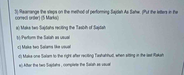 Rearrange the steps on the method of performing Sajdah As Sahw. (Put the letters in the 
correct order) (5 Marks) 
a) Make two Sajdahs reciting the Tasbih of Sajdah 
b) Perform the Salah as usual 
c) Make two Salams like usual 
d) Make one Salam to the right after reciting Tashahhud, when sitting in the last Rakah 
e) After the two Sajdahs , complete the Salah as usual