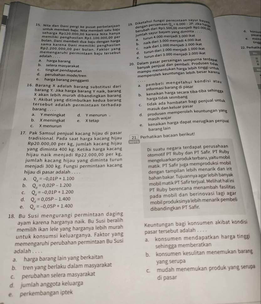 Nita dan Dani pergi ke pusat perbelanjaan
19. Diketahui fungsi permintaan sayur bayam Q_a=6.000-2P Jika harşa
dengan persamaan
untuk membeli baju. Nita membeli satu baju
seharga Rp120.000.00 karena Nita hanya berubah dari Rp1.500,00 menjadi Rp2.000.0
jumlah sayur bayam yang diminta . . . .
d. konsum
a.  turun 4.000 menjadi 3.000 ikat
pasara
memiliki penghasilan Rp1.100.000,00 per e. mém
bulan. Dani membeli dua baju dengan harga
tinge
sama karena Dani memiliki penghasilan b. naik dari 3.000 menjadi 4.000 ikat
Rp2.200.000,00 per bulan. Faktor yang c. naik dari 1.000 menjadi 2.000 ikat
memengaruhi permintaan baju tersebut d. turun dari 2.000 menjadi 1.000 ikat
22. Perhatik
o.
adalah . . . .
e. turun dari 3.000 menjadi 2.000 ikat
a. harga barang
b. selera masyarakat
20. Dalam pasar persaingan sempurna terdapal
banyak penjual dan pembeli. Produsen tida
z1
c. tingkat pendapatan
mampu menentukan harga lebih tinggi untu
d. perubahan mode/tren
memperoleh keuntungan lebih besar karena
e. harga barang pengganti
16. Barang X adalah barang substitusi dari a. pembeli mengetahui kondisi atau
barang Y. Jika harga barang Y naik, barang
informasi barang di pasar
X akan lebih murah dibandingkan barang b. kenaikan harga secara tiba-tiba sehingga
Y. Akibat yang ditimbulkan kedua barang
harga tidak seimbang
tersebut adalah permintaan terhadap c. tidak ada hambatan bagi penjual untuk
barang . . . .
masuk dan keluar pasar
a. Y meningkat d. Y menurun d. produsen memperoleh keuntungan yang
b. X meningkat e. X tetap
masih wajar
c. X menurun
e. kenaikan harga dapat merugikan penjual
barang lain
17. Pak Samsul penjual kacang hijau di pasar
tradisional. Pada saat harga kacang hijau 21. Perhatikan bacaan berikut!
Rp20.000,00 per kg, jumlah kacang hijau HOT
yang diminta 400 kg. Ketika harga kacang
hijau naik menjadi Rp22.000,00 per kg, Di suatu negara terdapat perusahaan
jumlah kacang hijau yang diminta turun otomotif PT Ruby dan PT Safir. PT Ruby
menjadi 300 kg. Fungsi permintaan kacang mengeluarkan produk terbaru, yaitu mobil
matik. PT Safir juga memproduksi mobil
hijau di pasar adalah . . . .
dengan tampilan lebih menarik dan irit
a. Q_d=-0,01P+1.100
bahan bakar. Tujuannya agar lebih banyak
b. Q_d=0,02P-1.200
mobil matik PT Safir terjual. Melihat hal ini
C. Q_d=-0,01P+1.200 PT Ruby berencana menambah fasilitas
pada mobil dan berinovasi lagi agar
d. Q_d=0,05P-1.400
e. Q_d=-0,05P+1.400 mobil produksinya lebih menarik pembeli
18. Bu Susi mengurangi permintaan daging dibandingkan PT Safir.
ayam karena harganya naik. Bu Susi beralih
memilih ikan lele yang harganya lebih murah Keuntungan bagi konsumen akibat kondisi
untuk konsumsi keluarganya. Faktor yang pasar tersebut adalah . . . .
memengaruhi perubahan permintaan Bu Susi a. konsumen mendapatkan harga tinggi
adalah . . . . sehingga memberatkan
a. harga barang lain yang berkaitan b. konsumen kesulitan menemukan barang
b. tren yang berlaku dalam masyarakat yang serupa
c. perubahan selera masyarakat c. mudah menemukan produk yang serupa
di pasar
d. jumlah anggota keluarga
e. perkembangan iptek