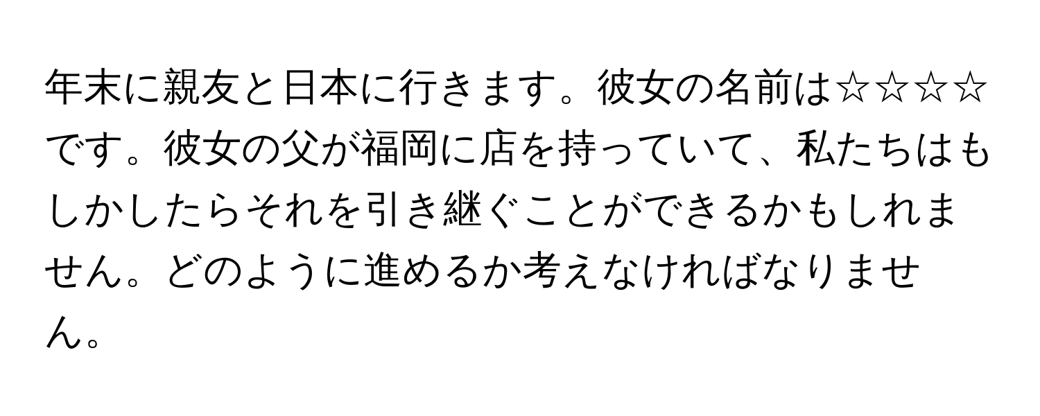 年末に親友と日本に行きます。彼女の名前は☆☆☆☆です。彼女の父が福岡に店を持っていて、私たちはもしかしたらそれを引き継ぐことができるかもしれません。どのように進めるか考えなければなりません。