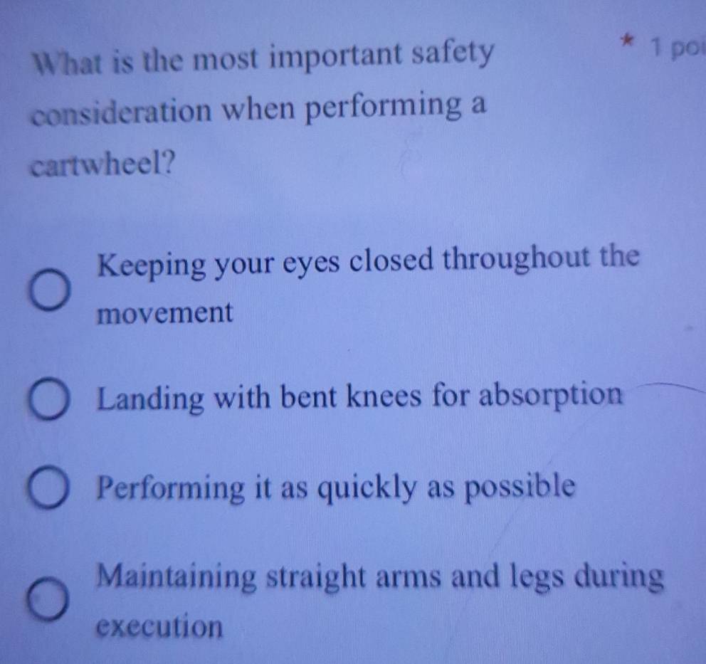 What is the most important safety
1 poi
consideration when performing a
cartwheel?
Keeping your eyes closed throughout the
movement
Landing with bent knees for absorption
Performing it as quickly as possible
Maintaining straight arms and legs during
execution