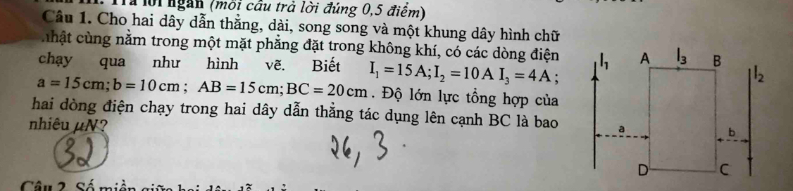 Trể lội ngàn (môi cầu trà lời đúng 0,5 điểm)
Câu 1. Cho hai dây dẫn thẳng, dài, song song và một khung dây hình chữ
chật cùng nằm trong một mặt phẳng đặt trong không khí, có các dòng điện
chạy qua như hình vẽ. Biết
a=15cm;b=10cm;AB=15cm;BC=20cm I_1=15A;I_2=10AI_3=4A :
Độ lớn lực tổng hợp của
hai dòng điện chạy trong hai dây dẫn thằng tác dụng lên cạnh BC là bao
nhiêu µN?
Câu 2 Số mi