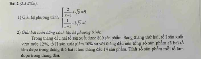 Giải hệ phương trình beginarrayl  2/x-1 +sqrt(y)=9  1/x-1 -3sqrt(y)=1endarray.
2) Giải bài toán bằng cách lập hệ phương trình: 
Trong tháng đầu hai tổ sản xuất được 800 sản phẩm. Sang tháng thứ hai, tổ I sản xuất 
vượt mức 12%, tổ II sản xuất giãm 10% so với tháng đầu nên tổng số sản phẩm cả hai tổ 
làm được trong tháng thứ hai ít hơn tháng đầu 14 sản phẩm. Tính số sản phẩm mỗi tổ làm 
được trong tháng đầu.