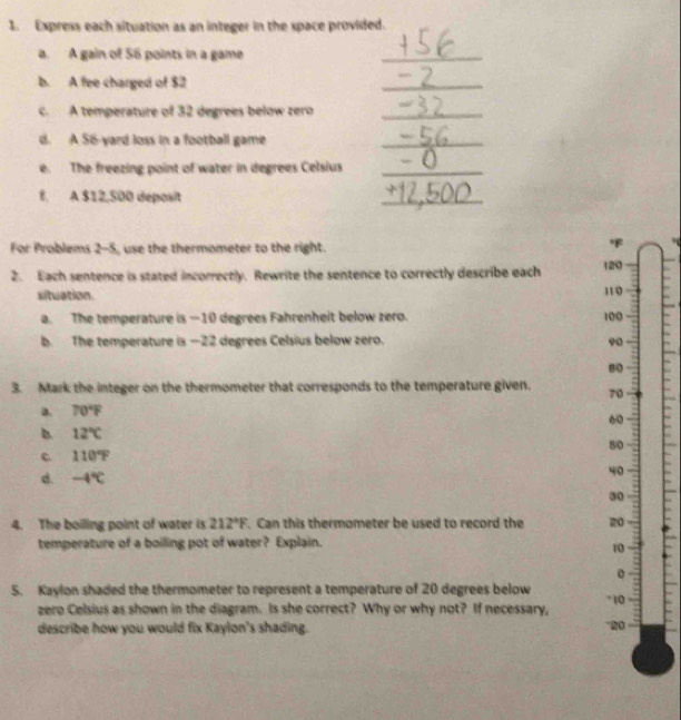 Express each situation as an integer in the space provided. 
a. A gain of 56 points in a game 
_ 
b. A fee charged of $2
_ 
c. A temperature of 32 degrees below zero_ 
d. A 56-yard loss in a football game 
_ 
e. The freezing point of water in degrees Celsius_ 
f. A $12,500 deposit 
_ 
For Problems 2-5, use the thermometer to the right. 

2. Each sentence is stated incorrectly. Rewrite the sentence to correctly describe each 120
situation.
110
a. The temperature is — 10 degrees Fahrenheit below zero. 100
b. The temperature is —22 degrees Celsius below zero. 90
80
3. Mark the integer on the thermometer that corresponds to the temperature given. 70
a. 70°F
60
b. 12°C 50
c 110°F
-4°C
40
30
4. The boiling point of water is 212°F. Can this thermometer be used to record the 20
temperature of a boiling pot of water? Explain.
10
0 
5. Kaylon shaded the thermometer to represent a temperature of 20 degrees below * 10
zero Celsius as shown in the diagram. Is she correct? Why or why not? If necessary, 
describe how you would fix Kaylon's shading. 20