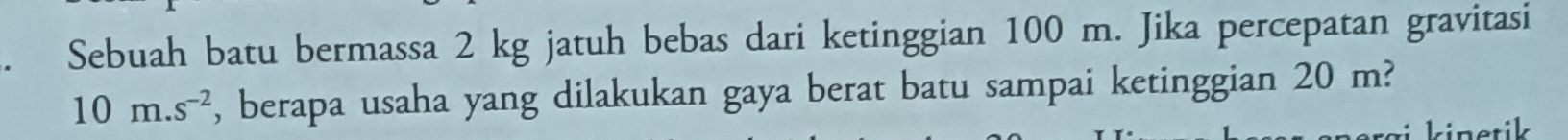 Sebuah batu bermassa 2 kg jatuh bebas dari ketinggian 100 m. Jika percepatan gravitasi
10m.s^(-2) , berapa usaha yang dilakukan gaya berat batu sampai ketinggian 20 m? 
kinetik