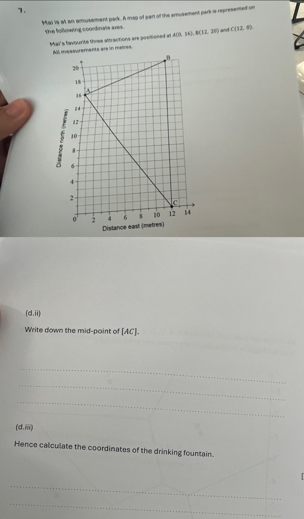 Mai is at an amusement park. A map of part of the amusement park is represented on 
the following coordinate axes. 
Mai's favourite three attractions are positioned at A(0,16), B(12,20) and C(12,0). 
All mrements are in metres. 
Distanc 
(d.ii  
Write down the mid-point of [ AC ]. 
_ 
_ 
_ 
(d.iii) 
Hence calculate the coordinates of the drinking fountain. 

_ 
_