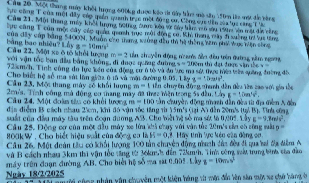 Một thang máy khối lượng 600kg được kéo từ đây hầm mô sâu 150m lên mặt đất bằng
lực căng T của một dây cáp quần quanh trục một động cơ. Công cực tiểu của lực căng T là:
Câu 21. Một thang máy khối lượng 600kg được kéo từ đây hầm mô sâu 150m lên mặt đất bằng
lực căng T của một dây cáp quần quanh trục một động cơ. Khi thang máy đi xuống thi lực tăng
của dây cáp bằng 5400N. Muồn cho thang xuống đều thì hệ thống hãm phải thực hiện công
bằng bao nhiêu? Lấy g=10m/s^2
Câu 22. Một xe ô tổ khối lượng m=2 tấn chuyên động nhanh dần đều trên đường nằm ngang
với vận tốc ban đầu bằng không, đi được quãng đường s=200m thì đạt được vận tốc v=
72km/h. Tính công do lực kéo của động cơ ô tố và do lực ma sát thực hiện trên quãng đường đô,
Cho biết hệ số ma sát lãn giữa ộ tô và mặt đường 0,05. Lây g=10m/s^2.
Câu 23. Một thang máy có khối lượng m=1 tấn chuyên động nhanh dần đều lên cao với gia tốc
2m/s. Tính công mà động cơ thang máy đã thực hiện trong 5s đầu. Lấy g=10m/s^2.
Câu 24. Một đoàn tàu có khối lượng m=100 tần chuyến động nhạnh dẫn đều từ địa điểm A đến
địa điểm B cách nhau 2km, khi đó vận tốc tăng từ 15m/s (tại A) đến 20m/s (tại B). Tính công
suất của đầu máy tàu trên đoạn đường AB. Cho biết hệ số ma sát là 0,005. Lấy g=9.8m/s^2,
Câu 25. Động cơ của một đầu máy xe lửa khi chạy với vận tốc 20m/s cần có công suất p=
800kW . Cho biết hiệu suất của động cơ là H=0.8.  Hãy tính lực kéo của động cơ.
Câu 26. Một đoàn tàu có khối lượng 100 tấn chuyển động nhanh dần đều đi qua hai địa điểm A
và B cách nhau 3km thì vận tốc tăng từ 36km/h đến 72km/h. Tính công suất trung bình của đầu
máy trên đoạn đường AB. Cho biết hệ số ma sát 0,005. Lấy g=10m/s^2
Ngày 18/2/2025
người cộng nhân vận chuyển một kiện hàng từ mặt đất lên sản một xe chở hàng ở