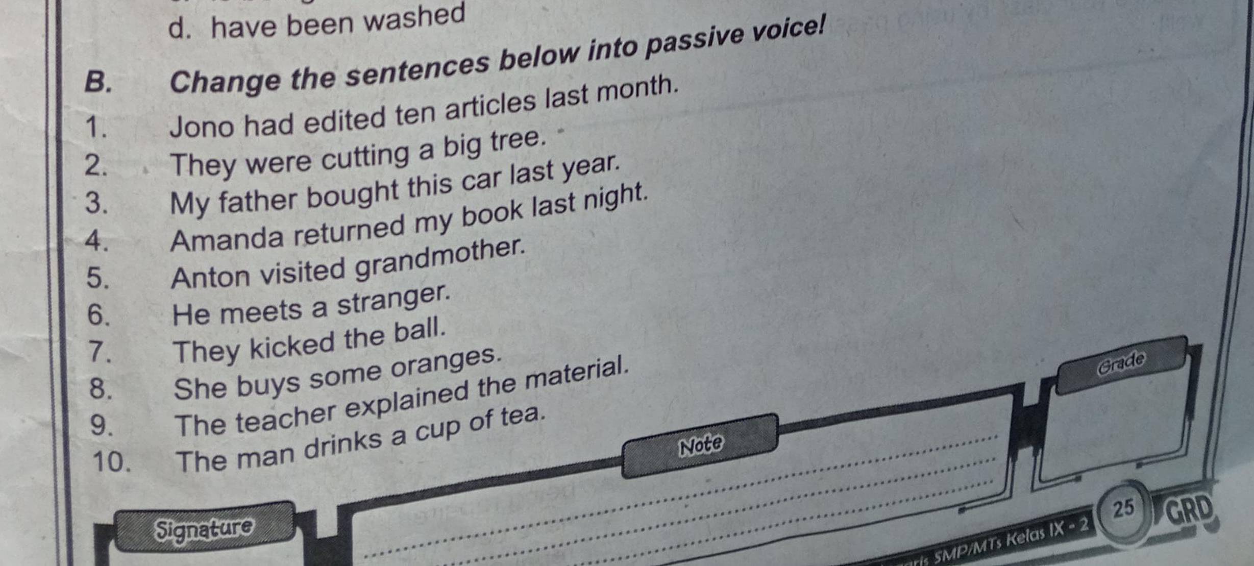 d. have been washed
B. Change the sentences below into passive voice!
1. Jono had edited ten articles last month.
2. They were cutting a big tree.
3. My father bought this car last year.
4. Amanda returned my book last night.
5.
Anton visited grandmother.
6. He meets a stranger.
7.
They kicked the ball.
8. She buys some oranges.
9. The teacher explained the material.
Grade
_
_
10. The man drinks a cup of tea.
Note
Signature
ris SMP/MTs Kelas IX - 2 25 GRD