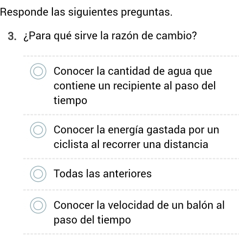 Responde las siguientes preguntas.
3. ¿Para qué sirve la razón de cambio?
Conocer la cantidad de agua que
contiene un recipiente al paso del
tiempo
Conocer la energía gastada por un
ciclista al recorrer una distancia
Todas las anteriores
Conocer la velocidad de un balón al
paso del tiempo