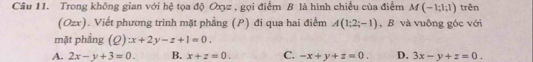 Trong không gian với hệ tọa độ Oxyz , gọi điểm B là hình chiếu của điểm M(-1;1;1) trên
(Ozx). Viết phương trình mặt phẳng (P) đi qua hai điểm A(1;2;-1) , B và vuông góc với
mặt phắng (_ O :x+2y-z+1=0.
A. 2x-y+3=0. B. x+z=0. C. -x+y+z=0. D. 3x-y+z=0.