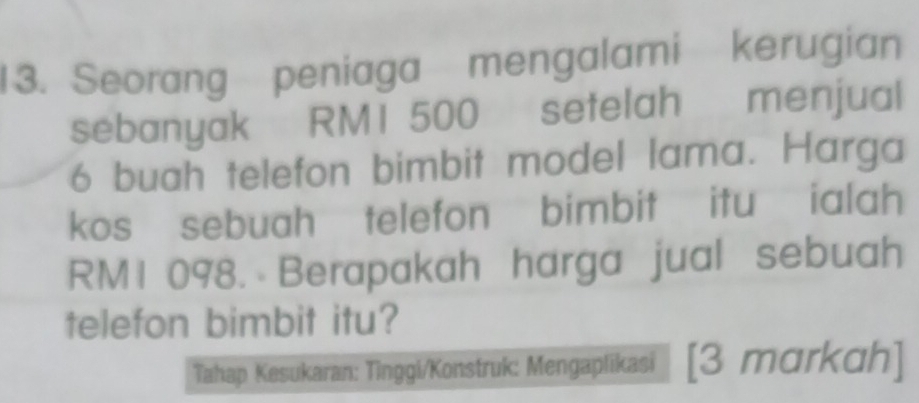 Seorang peniaga mengalami kerugian 
sebanyak RMI 500 setelah menjual
6 buah telefon bimbit model lama. Harga 
kos sebuah telefon bimbit itu ialah
RM1 098. Berapakah harga jual sebuah 
telefon bimbit itu? 
Tahap Kesukaran: Tinggi/Konstruk: Mengaplikasi 1 [3 markah]